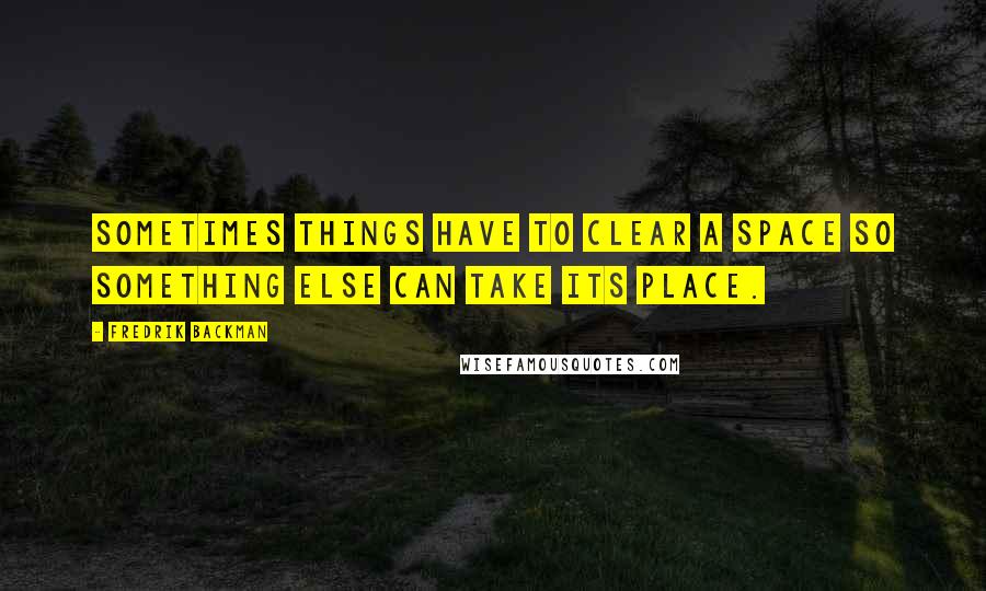 Fredrik Backman Quotes: Sometimes things have to clear a space so something else can take its place.