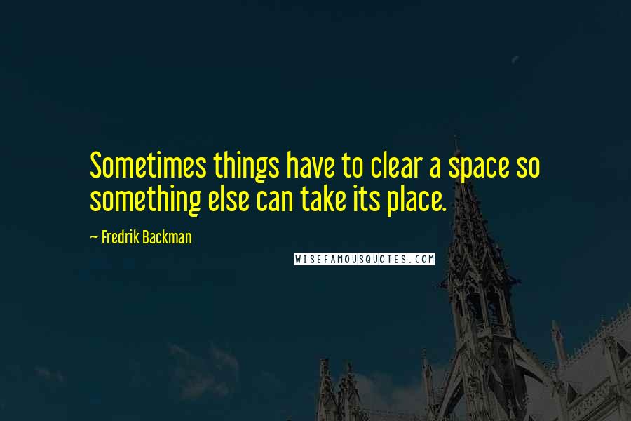 Fredrik Backman Quotes: Sometimes things have to clear a space so something else can take its place.