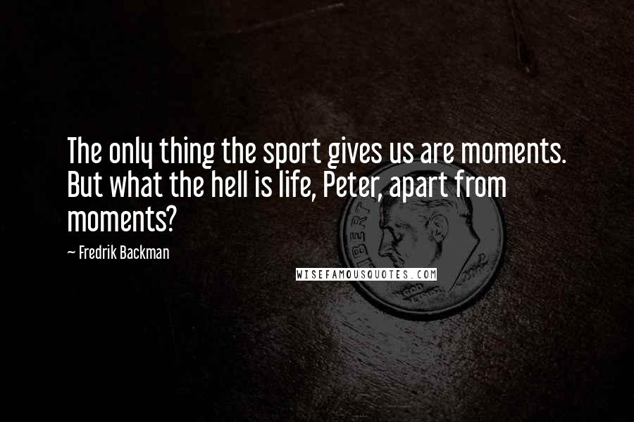 Fredrik Backman Quotes: The only thing the sport gives us are moments. But what the hell is life, Peter, apart from moments?