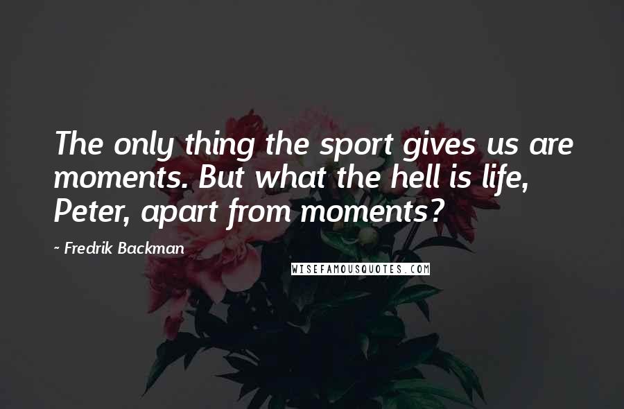 Fredrik Backman Quotes: The only thing the sport gives us are moments. But what the hell is life, Peter, apart from moments?