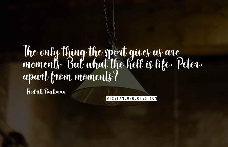 Fredrik Backman Quotes: The only thing the sport gives us are moments. But what the hell is life, Peter, apart from moments?