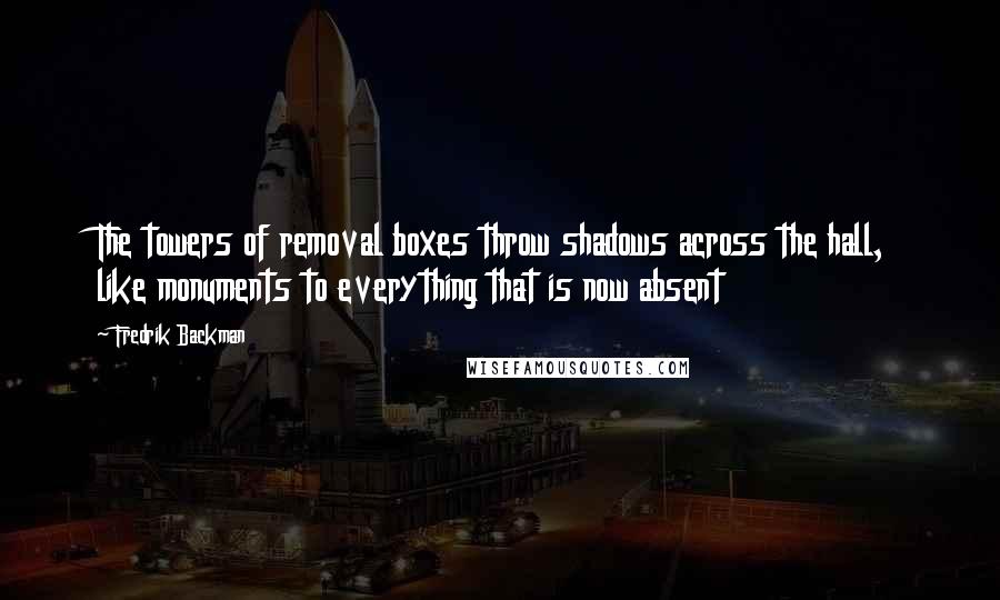 Fredrik Backman Quotes: The towers of removal boxes throw shadows across the hall, like monuments to everything that is now absent