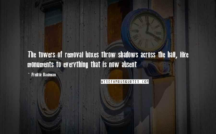 Fredrik Backman Quotes: The towers of removal boxes throw shadows across the hall, like monuments to everything that is now absent