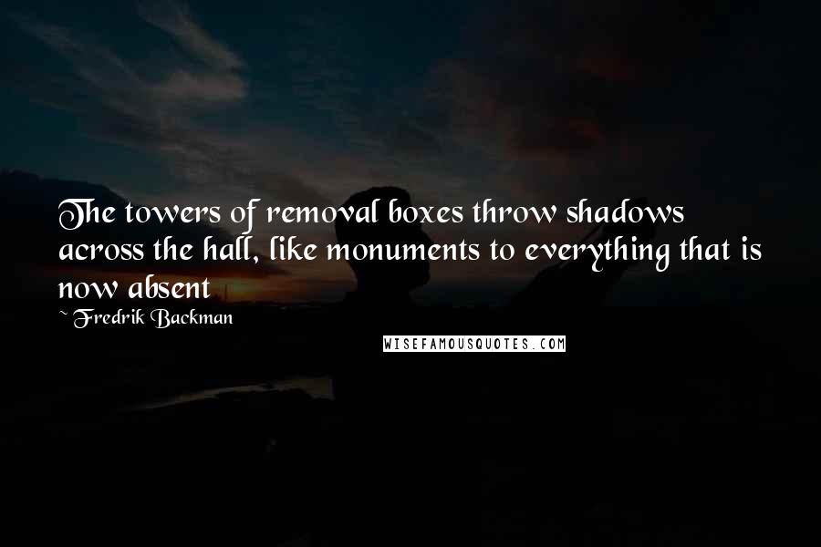 Fredrik Backman Quotes: The towers of removal boxes throw shadows across the hall, like monuments to everything that is now absent