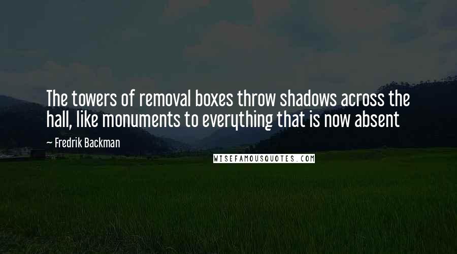 Fredrik Backman Quotes: The towers of removal boxes throw shadows across the hall, like monuments to everything that is now absent