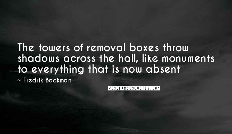 Fredrik Backman Quotes: The towers of removal boxes throw shadows across the hall, like monuments to everything that is now absent