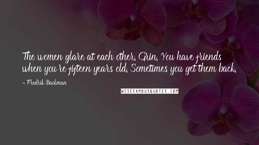 Fredrik Backman Quotes: The women glare at each other. Grin. You have friends when you're fifteen years old. Sometimes you get them back.