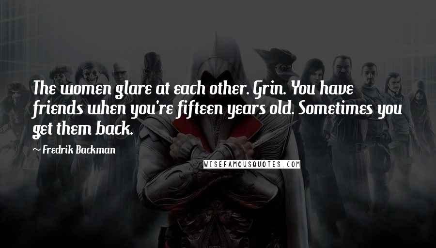 Fredrik Backman Quotes: The women glare at each other. Grin. You have friends when you're fifteen years old. Sometimes you get them back.