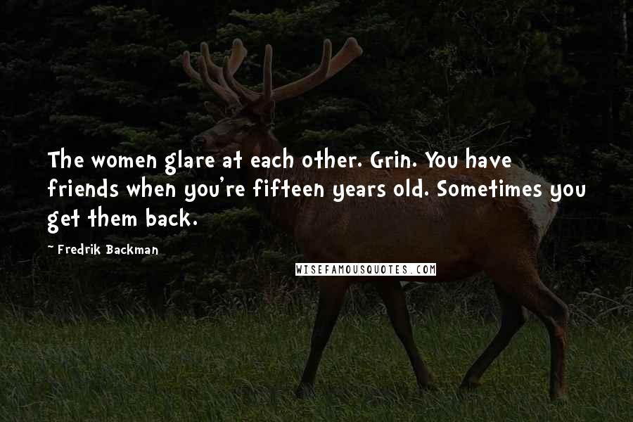 Fredrik Backman Quotes: The women glare at each other. Grin. You have friends when you're fifteen years old. Sometimes you get them back.