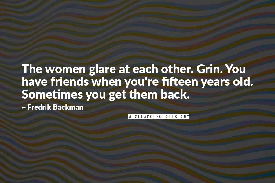 Fredrik Backman Quotes: The women glare at each other. Grin. You have friends when you're fifteen years old. Sometimes you get them back.