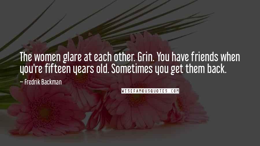 Fredrik Backman Quotes: The women glare at each other. Grin. You have friends when you're fifteen years old. Sometimes you get them back.