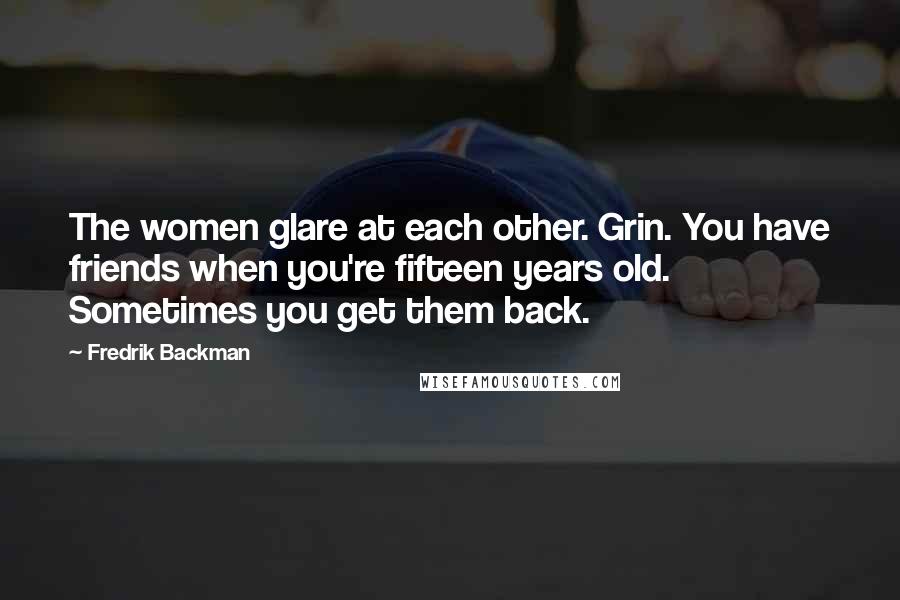 Fredrik Backman Quotes: The women glare at each other. Grin. You have friends when you're fifteen years old. Sometimes you get them back.