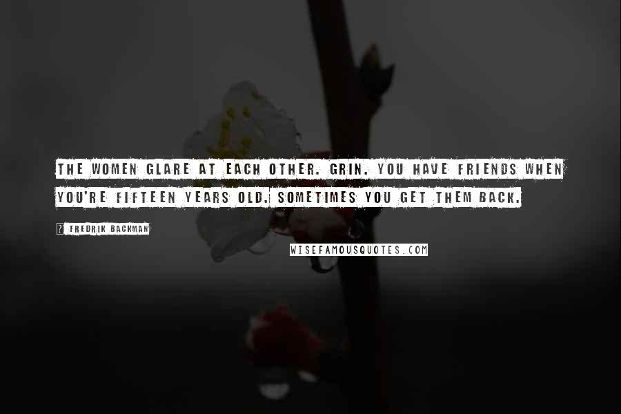 Fredrik Backman Quotes: The women glare at each other. Grin. You have friends when you're fifteen years old. Sometimes you get them back.