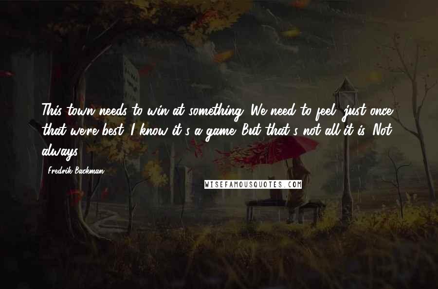 Fredrik Backman Quotes: This town needs to win at something. We need to feel, just once, that we're best. I know it's a game. But that's not all it is. Not always.