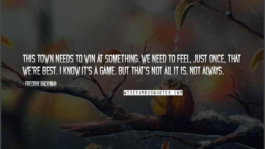 Fredrik Backman Quotes: This town needs to win at something. We need to feel, just once, that we're best. I know it's a game. But that's not all it is. Not always.