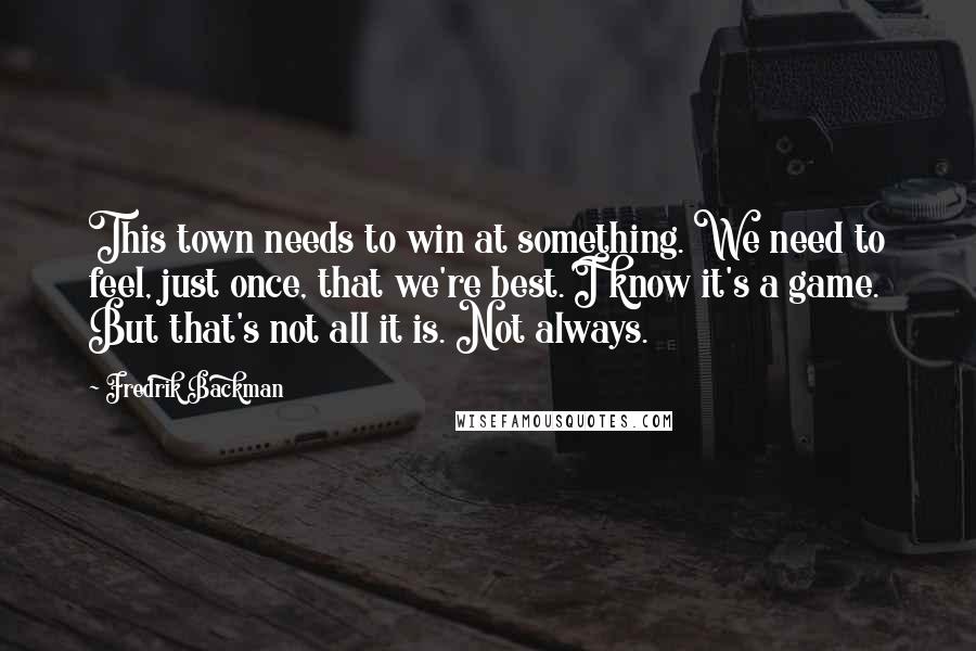 Fredrik Backman Quotes: This town needs to win at something. We need to feel, just once, that we're best. I know it's a game. But that's not all it is. Not always.