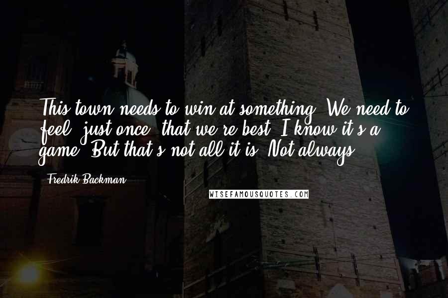 Fredrik Backman Quotes: This town needs to win at something. We need to feel, just once, that we're best. I know it's a game. But that's not all it is. Not always.