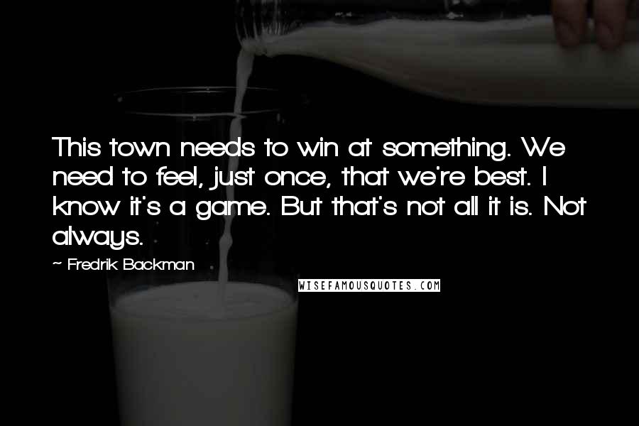 Fredrik Backman Quotes: This town needs to win at something. We need to feel, just once, that we're best. I know it's a game. But that's not all it is. Not always.