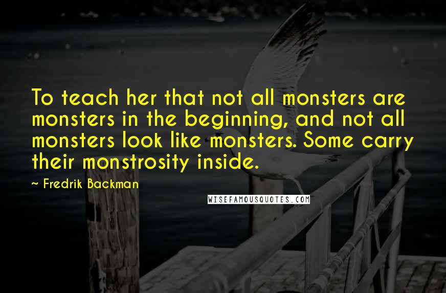 Fredrik Backman Quotes: To teach her that not all monsters are monsters in the beginning, and not all monsters look like monsters. Some carry their monstrosity inside.