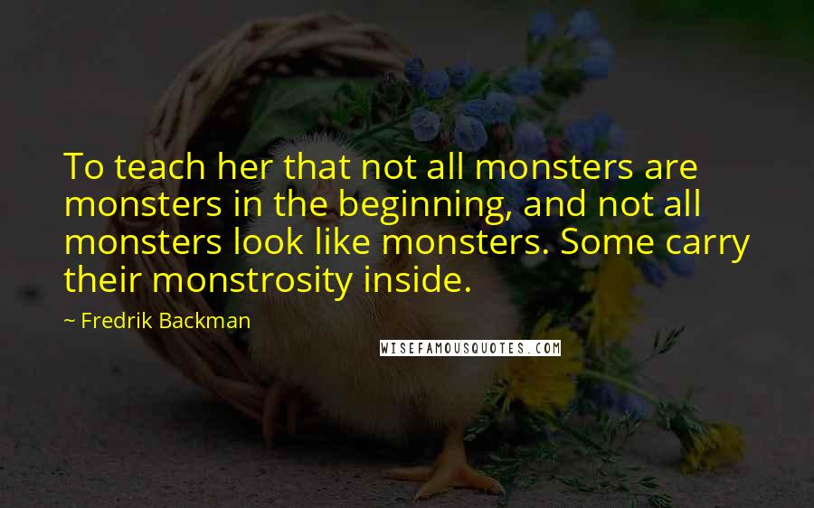 Fredrik Backman Quotes: To teach her that not all monsters are monsters in the beginning, and not all monsters look like monsters. Some carry their monstrosity inside.
