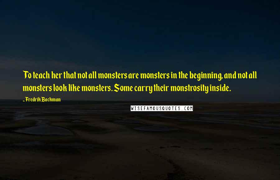Fredrik Backman Quotes: To teach her that not all monsters are monsters in the beginning, and not all monsters look like monsters. Some carry their monstrosity inside.