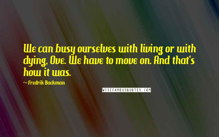 Fredrik Backman Quotes: We can busy ourselves with living or with dying, Ove. We have to move on. And that's how it was.