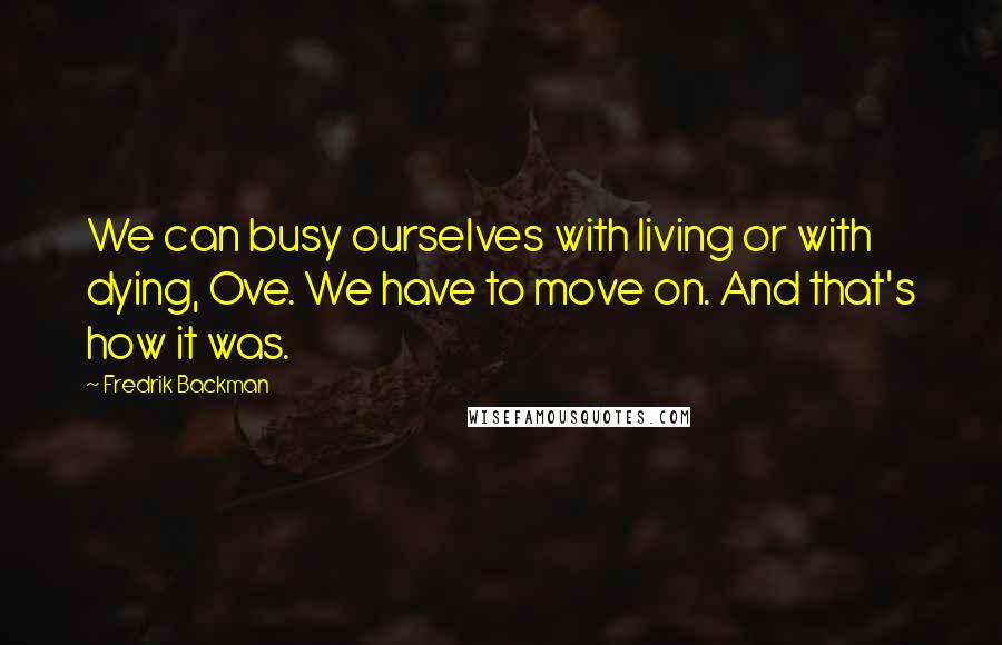 Fredrik Backman Quotes: We can busy ourselves with living or with dying, Ove. We have to move on. And that's how it was.