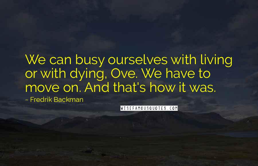 Fredrik Backman Quotes: We can busy ourselves with living or with dying, Ove. We have to move on. And that's how it was.