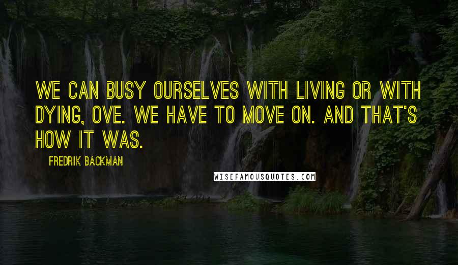 Fredrik Backman Quotes: We can busy ourselves with living or with dying, Ove. We have to move on. And that's how it was.