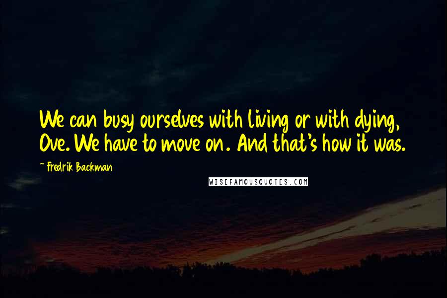 Fredrik Backman Quotes: We can busy ourselves with living or with dying, Ove. We have to move on. And that's how it was.
