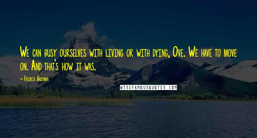 Fredrik Backman Quotes: We can busy ourselves with living or with dying, Ove. We have to move on. And that's how it was.