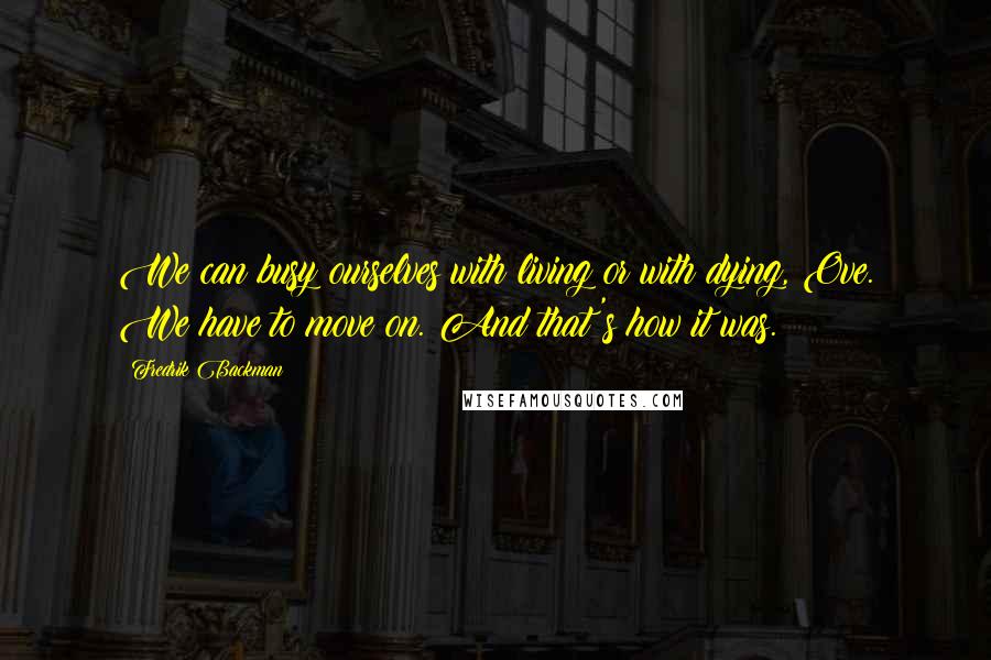 Fredrik Backman Quotes: We can busy ourselves with living or with dying, Ove. We have to move on. And that's how it was.