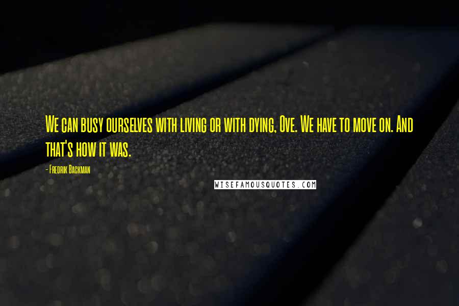 Fredrik Backman Quotes: We can busy ourselves with living or with dying, Ove. We have to move on. And that's how it was.