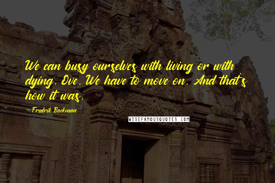 Fredrik Backman Quotes: We can busy ourselves with living or with dying, Ove. We have to move on. And that's how it was.