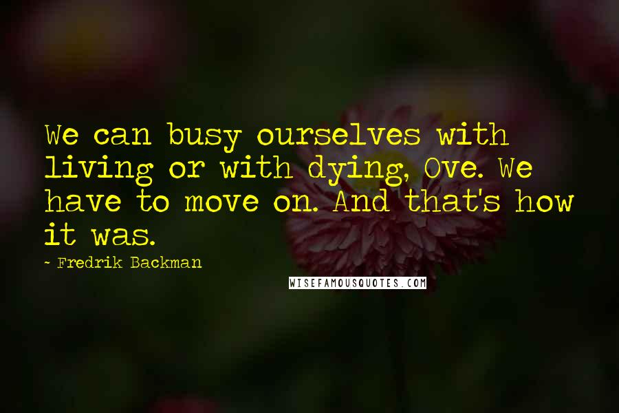 Fredrik Backman Quotes: We can busy ourselves with living or with dying, Ove. We have to move on. And that's how it was.