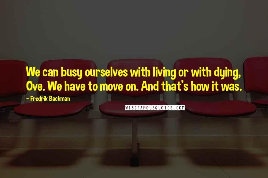 Fredrik Backman Quotes: We can busy ourselves with living or with dying, Ove. We have to move on. And that's how it was.