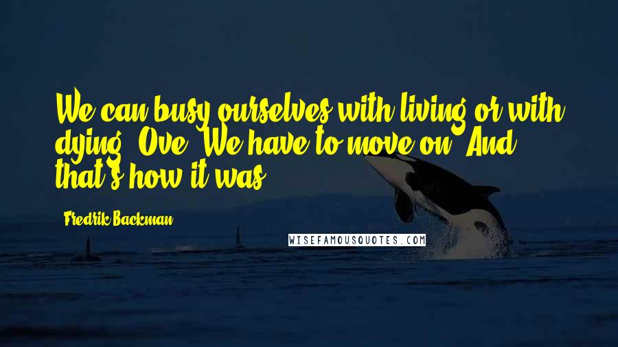 Fredrik Backman Quotes: We can busy ourselves with living or with dying, Ove. We have to move on. And that's how it was.