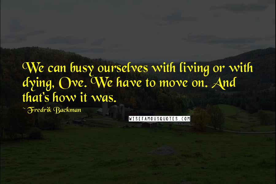 Fredrik Backman Quotes: We can busy ourselves with living or with dying, Ove. We have to move on. And that's how it was.