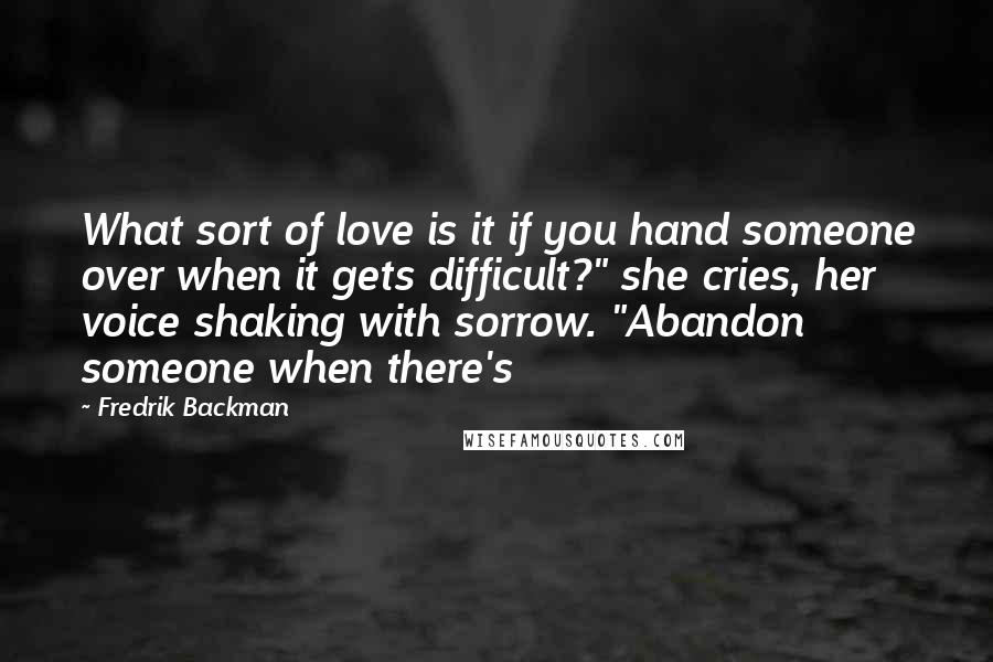 Fredrik Backman Quotes: What sort of love is it if you hand someone over when it gets difficult?" she cries, her voice shaking with sorrow. "Abandon someone when there's