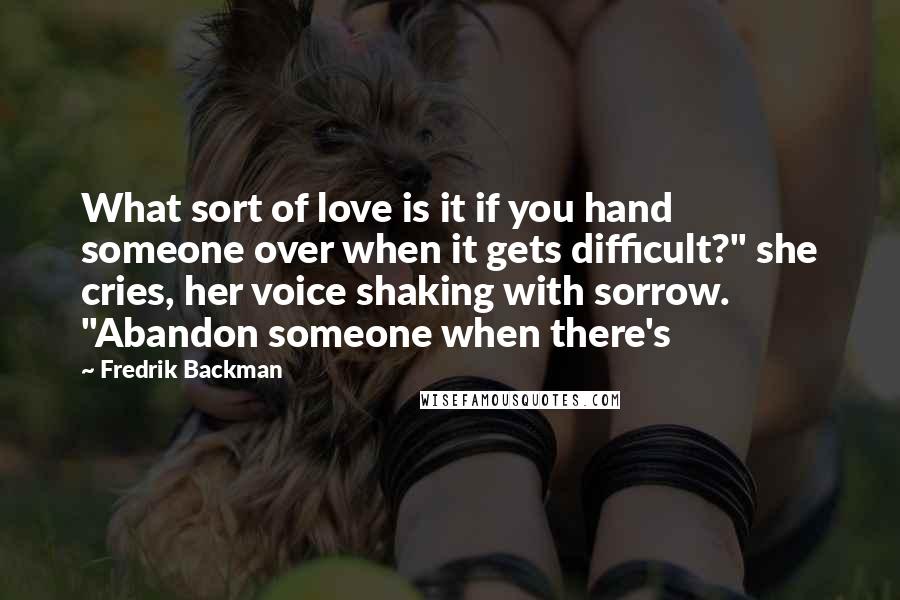 Fredrik Backman Quotes: What sort of love is it if you hand someone over when it gets difficult?" she cries, her voice shaking with sorrow. "Abandon someone when there's