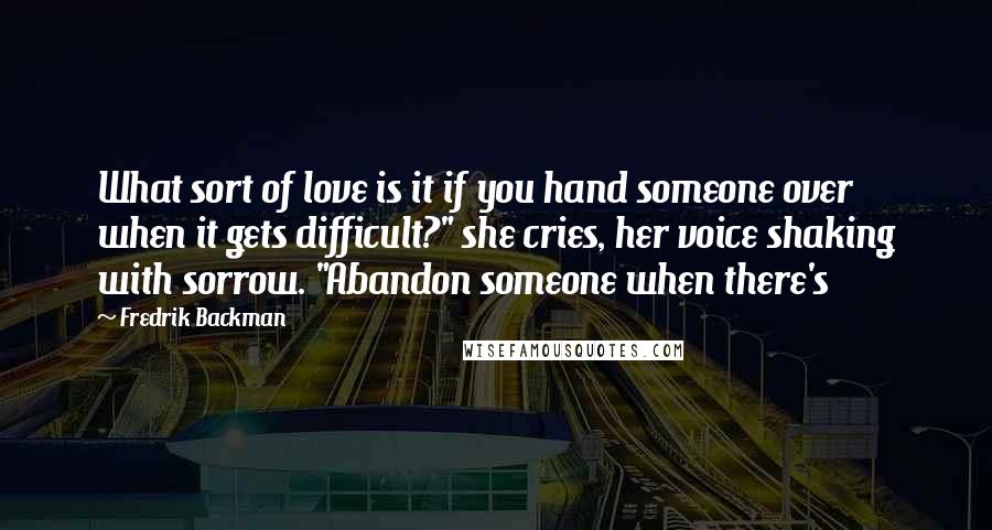 Fredrik Backman Quotes: What sort of love is it if you hand someone over when it gets difficult?" she cries, her voice shaking with sorrow. "Abandon someone when there's