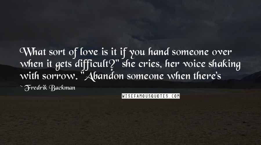 Fredrik Backman Quotes: What sort of love is it if you hand someone over when it gets difficult?" she cries, her voice shaking with sorrow. "Abandon someone when there's