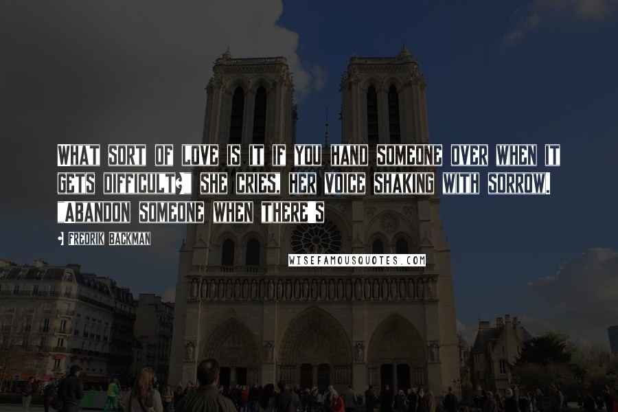 Fredrik Backman Quotes: What sort of love is it if you hand someone over when it gets difficult?" she cries, her voice shaking with sorrow. "Abandon someone when there's