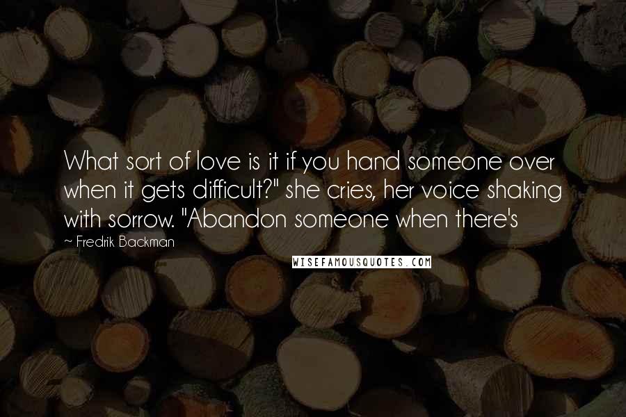 Fredrik Backman Quotes: What sort of love is it if you hand someone over when it gets difficult?" she cries, her voice shaking with sorrow. "Abandon someone when there's