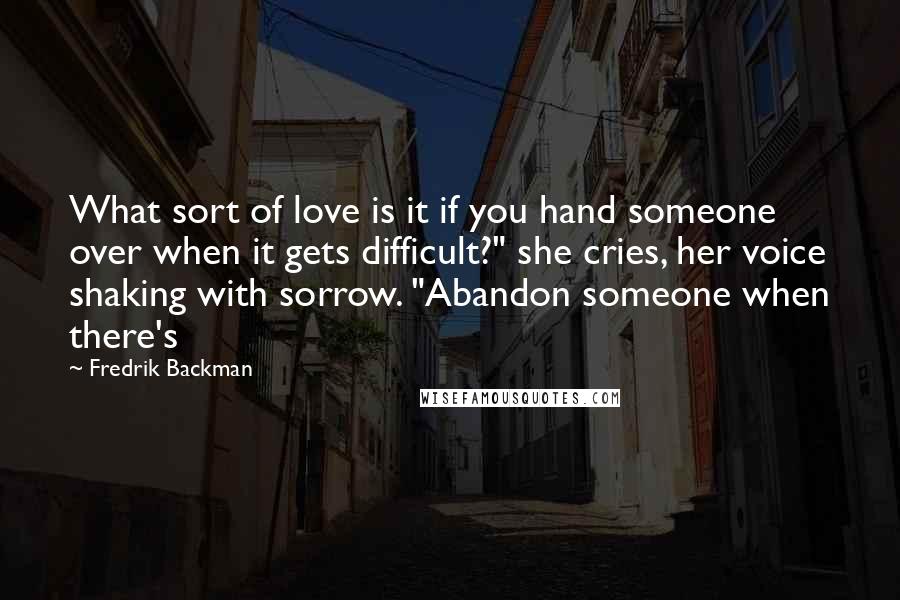 Fredrik Backman Quotes: What sort of love is it if you hand someone over when it gets difficult?" she cries, her voice shaking with sorrow. "Abandon someone when there's