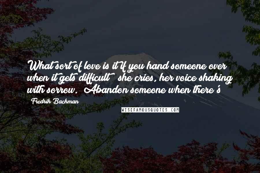 Fredrik Backman Quotes: What sort of love is it if you hand someone over when it gets difficult?" she cries, her voice shaking with sorrow. "Abandon someone when there's