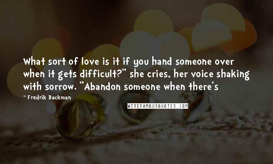 Fredrik Backman Quotes: What sort of love is it if you hand someone over when it gets difficult?" she cries, her voice shaking with sorrow. "Abandon someone when there's