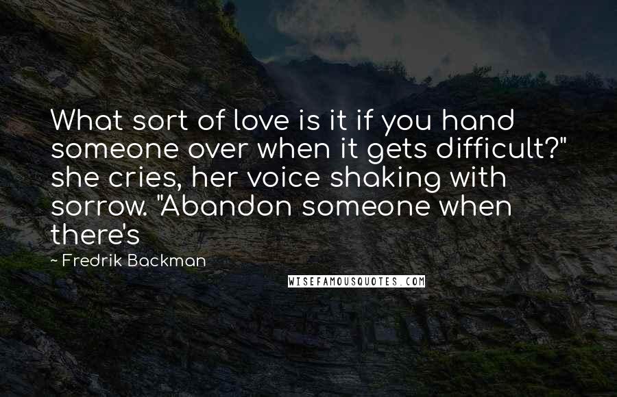 Fredrik Backman Quotes: What sort of love is it if you hand someone over when it gets difficult?" she cries, her voice shaking with sorrow. "Abandon someone when there's