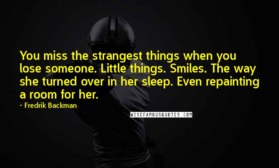 Fredrik Backman Quotes: You miss the strangest things when you lose someone. Little things. Smiles. The way she turned over in her sleep. Even repainting a room for her.