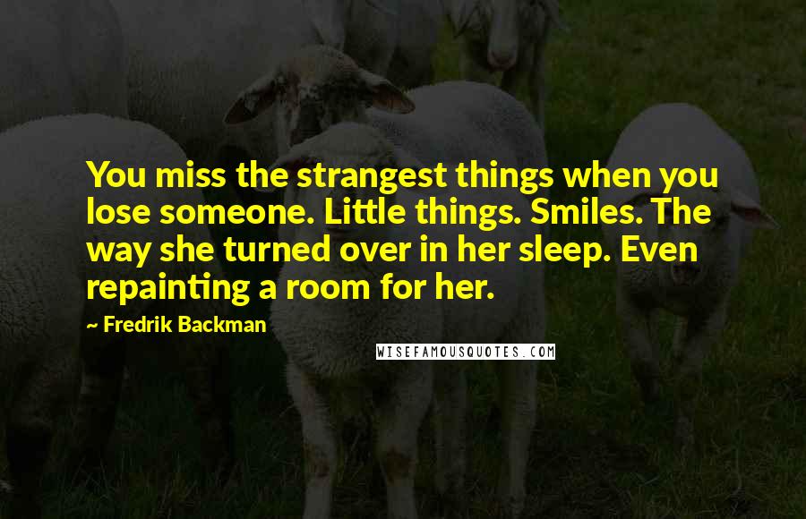 Fredrik Backman Quotes: You miss the strangest things when you lose someone. Little things. Smiles. The way she turned over in her sleep. Even repainting a room for her.